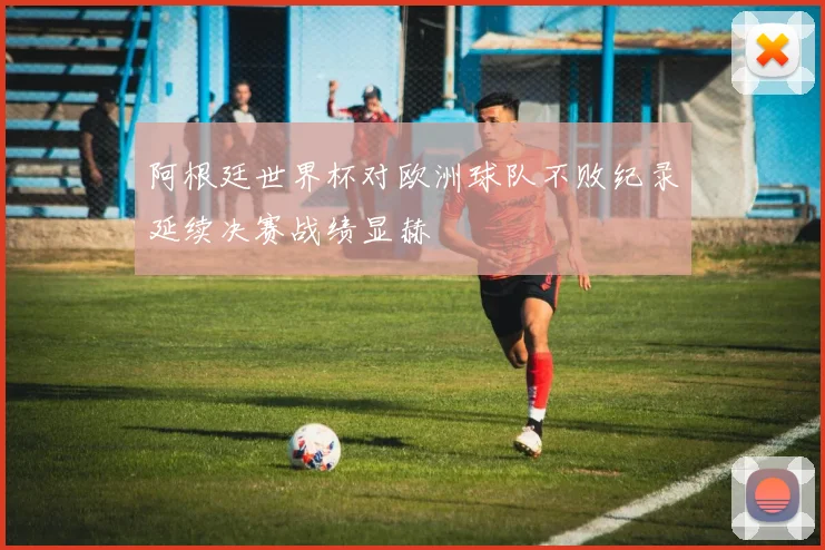 阿根廷世界杯对欧洲球队不败纪录延续决赛战绩显赫