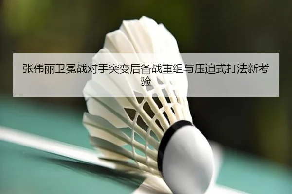 张伟丽卫冕战对手突变后备战重组与压迫式打法新考验