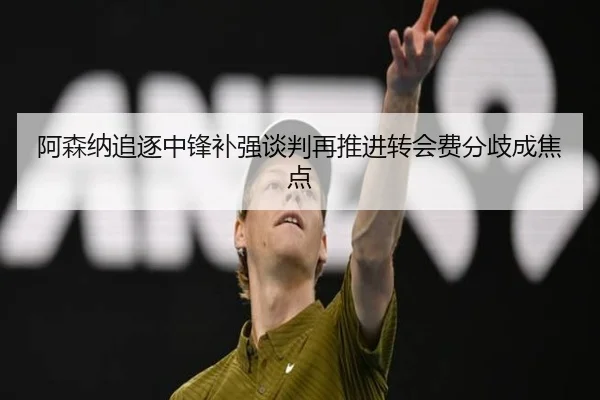 阿森纳追逐中锋补强谈判再推进转会费分歧成焦点