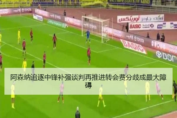阿森纳追逐中锋补强谈判再推进转会费分歧成最大障碍