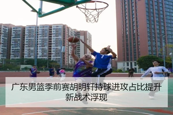 广东男篮季前赛胡明轩持球进攻占比提升新战术浮现