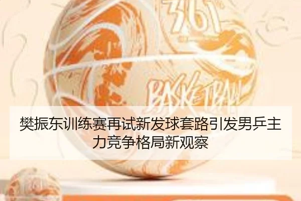 樊振东训练赛再试新发球套路引发男乒主力竞争格局新观察